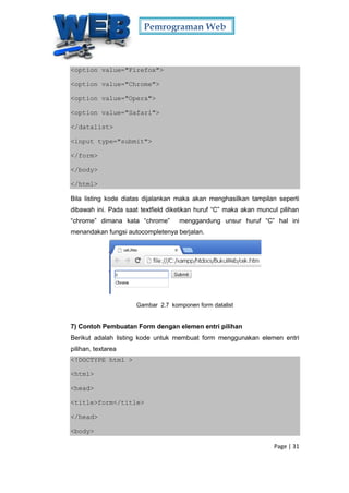 Pemrograman Web
Page | 31
<option value="Firefox">
<option value="Chrome">
<option value="Opera">
<option value="Safari">
</datalist>
<input type="submit">
</form>
</body>
</html>
Bila listing kode diatas dijalankan maka akan menghasilkan tampilan seperti
dibawah ini. Pada saat textfield diketikan huruf “C” maka akan muncul pilihan
“chrome” dimana kata “chrome” menggandung unsur huruf “C” hal ini
menandakan fungsi autocompletenya berjalan.
Gambar 2.7 komponen form datalist
7) Contoh Pembuatan Form dengan elemen entri pilihan
Berikut adalah listing kode untuk membuat form menggunakan elemen entri
pilihan, textarea
<!DOCTYPE html >
<html>
<head>
<title>form</title>
</head>
<body>
 