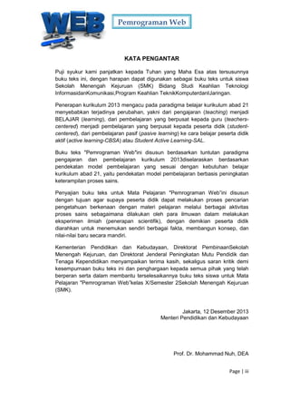 Pemrograman Web
Page | iii
KATA PENGANTAR
Puji syukur kami panjatkan kepada Tuhan yang Maha Esa atas tersusunnya
buku teks ini, dengan harapan dapat digunakan sebagai buku teks untuk siswa
Sekolah Menengah Kejuruan (SMK) Bidang Studi Keahlian Teknologi
InformasidanKomunikasi,Program Keahlian TeknikKomputerdanIJaringan.
Penerapan kurikulum 2013 mengacu pada paradigma belajar kurikulum abad 21
menyebabkan terjadinya perubahan, yakni dari pengajaran (teaching) menjadi
BELAJAR (learning), dari pembelajaran yang berpusat kepada guru (teachers-
centered) menjadi pembelajaran yang berpusat kepada peserta didik (student-
centered), dari pembelajaran pasif (pasive learning) ke cara belajar peserta didik
aktif (active learning-CBSA) atau Student Active Learning-SAL.
Buku teks ″Pemrograman Web″ini disusun berdasarkan tuntutan paradigma
pengajaran dan pembelajaran kurikulum 2013diselaraskan berdasarkan
pendekatan model pembelajaran yang sesuai dengan kebutuhan belajar
kurikulum abad 21, yaitu pendekatan model pembelajaran berbasis peningkatan
keterampilan proses sains.
Penyajian buku teks untuk Mata Pelajaran ″Pemrograman Web”ini disusun
dengan tujuan agar supaya peserta didik dapat melakukan proses pencarian
pengetahuan berkenaan dengan materi pelajaran melalui berbagai aktivitas
proses sains sebagaimana dilakukan oleh para ilmuwan dalam melakukan
eksperimen ilmiah (penerapan scientifik), dengan demikian peserta didik
diarahkan untuk menemukan sendiri berbagai fakta, membangun konsep, dan
nilai-nilai baru secara mandiri.
Kementerian Pendidikan dan Kebudayaan, Direktorat PembinaanSekolah
Menengah Kejuruan, dan Direktorat Jenderal Peningkatan Mutu Pendidik dan
Tenaga Kependidikan menyampaikan terima kasih, sekaligus saran kritik demi
kesempurnaan buku teks ini dan penghargaan kepada semua pihak yang telah
berperan serta dalam membantu terselesaikannya buku teks siswa untuk Mata
Pelajaran ″Pemrograman Web”kelas X/Semester 2Sekolah Menengah Kejuruan
(SMK).
Jakarta, 12 Desember 2013
Menteri Pendidikan dan Kebudayaan
Prof. Dr. Mohammad Nuh, DEA
 