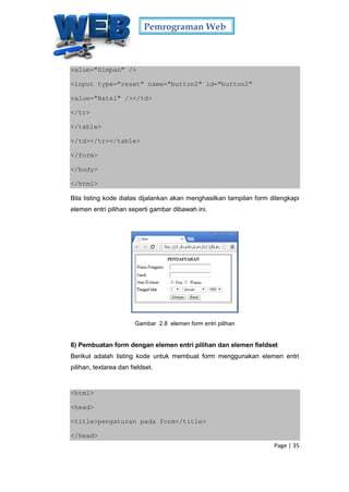 Pemrograman Web
Page | 35
value="Simpan" />
<input type="reset" name="button2" id="button2"
value="Batal" /></td>
</tr>
</table>
</td></tr></table>
</form>
</body>
</html>
Bila listing kode diatas dijalankan akan menghasilkan tampilan form dilengkapi
elemen entri pilihan seperti gambar dibawah ini.
Gambar 2.8 elemen form entri pilihan
8) Pembuatan form dengan elemen entri pilihan dan elemen fieldset
Berikut adalah listing kode untuk membuat form menggunakan elemen entri
pilihan, textarea dan fieldset.
<html>
<head>
<title>pengaturan pada form</title>
</head>
 