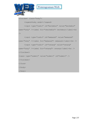 Pemrograman Web
Page | 37
<fieldset class="hoby">
<legend>hoby anda?</legend>
<input type="radio" id="berkebun" value="berkebun"
name="hoby" /><label for="cberkebun"> berkebun</label><br
/>
<input type="radio" id="memasak" value="memasak"
name="hoby" /><label for="memasak"> memasak</label><br />
<input type="radio" id="renang" value="renang"
name="hoby" /><label for="renang"> renang</label><br />
</fieldset>
<input type="submit" value="submit" id="submit" />
</fieldset>
</form>
</body>
</html>
 