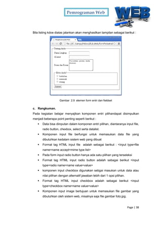 Pemrograman Web
Page | 38
Bila listing kdoe diatas jalankan akan menghasilkan tampilan sebagai berikut :
Gambar 2.9 elemen form entri dan fieldset
c. Rangkuman.
Pada kegiatan belajar menyajikan komponen entri pilihandapat disimpulkan
menjadi beberapa point penting seperti berikut :
 Data bisa diinputan dalam komponen entri pilihan, diantaranya input file,
radio button, chexbox, select serta datalist.
 Komponen input file berfungsi untuk memasukan data file yang
dibutuhkan kedalam sistem web yang dibuat
 Format tag HTML input file adalah sebagai berikut : <input type=file
name=name accept=mime type list>
 Pada form input radio button hanya ada satu pilihan yang terseleksi
 Format tag HTML input radio button adalah sebagai berikut <input
type=radio name=name value=value>
 komponen input checkbox digunakan sebgai masukan untuk data atau
nilai pilihan dengan alternatif jawaban lebih dari 1 opsi pilihan.
 Format tag HTML input checkbox adalah sebagai berikut <input
type=checkbox name=name value=value>
 Komponen input image bertujuan untuk memasukan file gambar yang
dibutuhkan oleh sistem web, misalnya saja file gambar foto.jpg.
 
