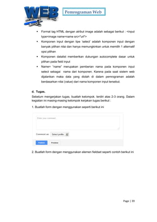 Pemrograman Web
Page | 39
 Format tag HTML dengan atribut image adalah sebagai berikut : <input
type=image name=name src="url">
 Komponen input dengan tipe ‘select’ adalah komponen input dengan
banyak pilihan nilai dan hanya memungkinkan untuk memilih 1 alternatif
opsi pilihan
 Komponen datalist memberikan dukungan autocomplete dasar untuk
pilihan pada field input
 Name= “name” merupakan pemberian nama pada komponen input
select sebagai nama dari komponen. Karena pada saat sistem web
dijalankan maka data yang diolah di dalam pemrograman adalah
berdasarkan nilai (value) dari nama komponen input tersebut.
d. Tugas.
Sebelum mengerjakan tugas, buatlah kelompok. terdiri atas 2-3 orang. Dalam
kegiatan ini masing-masing kelompok kerjakan tugas berikut :
1. Buatlah form dengan menggunakan seperti berikut ini
2. Buatlah form dengan menggunakan elemen fieldset seperti contoh berikut ini
 