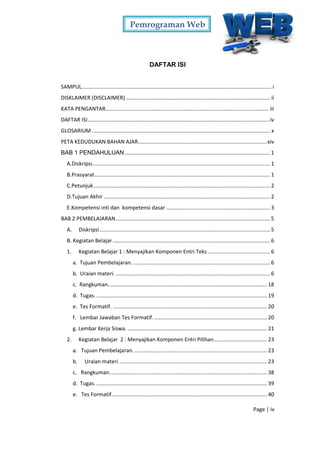 Pemrograman Web
Page | iv
DAFTAR ISI
SAMPUL................................................................................................................................ i
DISKLAIMER (DISCLAIMER) ................................................................................................. ii
KATA PENGANTAR.............................................................................................................. iii
DAFTAR ISI...........................................................................................................................iv
GLOSARIUM ........................................................................................................................ x
PETA KEDUDUKAN BAHAN AJAR.......................................................................................xiv
BAB 1 PENDAHULUAN.................................................................................................. 1
A.Diskripsi........................................................................................................................ 1
B.Prasyarat...................................................................................................................... 1
C.Petunjuk....................................................................................................................... 2
D.Tujuan Akhir ................................................................................................................ 2
E.Kompetensi inti dan kompetensi dasar ...................................................................... 3
BAB 2 PEMBELAJARAN........................................................................................................ 5
A. Diskripsi................................................................................................................... 5
B. Kegiatan Belajar.......................................................................................................... 6
1. Kegiatan Belajar 1 : Menyajikan Komponen Entri Teks .......................................... 6
a. Tujuan Pembelajaran. ............................................................................................ 6
b. Uraian materi. ........................................................................................................ 6
c. Rangkuman........................................................................................................... 18
d. Tugas. ................................................................................................................... 19
e. Tes Formatif. ........................................................................................................ 20
f. Lembar Jawaban Tes Formatif. ............................................................................ 20
g. Lembar Kerja Siswa. .............................................................................................. 21
2. Kegiatan Belajar 2 : Menyajikan Komponen Entri Pilihan.................................... 23
a. Tujuan Pembelajaran. ......................................................................................... 23
b. Uraian materi.................................................................................................... 23
c. Rangkuman.......................................................................................................... 38
d. Tugas. ................................................................................................................... 39
e. Tes Formatif......................................................................................................... 40
 