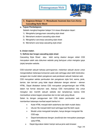 Pemrograman Web
Page | 44
3. Kegiatan Belajar 3 : Memahami Anatomi dan Cara Kerja
Cascading Style Sheet
a. Tujuan Pembelajaran.
Setelah mengikuti kegiatan belajar 3 ini siswa diharapkan dapat :
1) Mengetahui penggunaan cascading style sheet
2) Memahami anatomi cascading style sheet
3) Mengetahui cara kerja cascading style sheet
4) Memahami cara kerja cascading style sheet
b. Uraian materi.
1) Definisi dan fungsi cascading style sheet
Cascading Style Sheet atau lebih sering disebut dengan istilah CSS
merupakan salah satu dokumen website yang bertujuan untuk mengatur gaya
(style) tampilan website.
CSS bukanlah sebuah bahasa pemrograman, melainkan sebuah aturan untuk
mengendalikan beberapa komponen pada web sehingga akan lebih terstruktur,
seragam dan mudah dalam pengaturan saat pendesain sebuah halaman web.
CSS merupakan sekitar pembuatan dan pengaturan style font, warna, jarak,
bentuk, dan lain-lain yang tidak dapat dilakukan dengan elemen - elemen
HTML. Dapat dikatakan bahwa CSS merupakan pengembangan dari HTML
dalam hal format dokumen web. Adanya CSS memudahkan kita untuk
mengatur dan memilih sebuah website dan tampilannya karena CSS
memisahkan antara bagian presentasi dan isi dari web yang dibuat.
Selain itu dengan penggunaan dari CSS dalam pembuatan web akan
memberikan beberapa manfaat seperti berikut ini :
 Kode HTML menjadi lebih sederhana dan lebih mudah diatur.
 Ukuran file menjadi lebih kecil sehingga load file lebih cepat.
 Mudah untuk mengubah tampilan, hanya dengan mengubah file
CSS saja.
 Dapat berkolaborasi dengan JavaScript dan merupakan pasangan
setia HTML.
 Dapat digunakan dalam hampir semua jenis web browser.
 