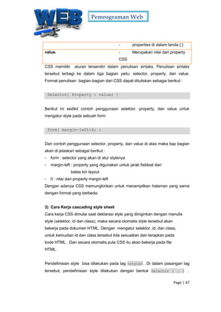 Pemrograman Web
Page | 47
- properties di dalam tanda { }
value. - Merupakan nilai dari property
CSS
CSS memiliki aturan tersendiri dalam penulisan sintaks. Penulisan sintaks
tersebut terbagi ke dalam tiga bagian yaitu: selector, property, dan value.
Format penulisan bagian-bagian dari CSS dapat dituliskan sebagai berikut :
Selector{ Property : value; }
Berikut ini sedikit contoh penggunaan selektor, property, dan value untuk
mengatur style pada sebuah form
form{ margin-left:0; }
Dari contoh penggunaan selector, property, dan value di atas maka tiap bagian
akan di jelaskan sebagai berikut :
- form : selector yang akan di atur stylenya
- margin-left : property yang digunakan untuk jarak fieldset dari
batas kiri layout
- 0 : nilai dari property margin-left
Dengan adanya CSS memungkinkan untuk menampilkan halaman yang sama
dengan format yang berbeda.
3) Cara Kerja cascading style sheet
Cara kerja CSS dimulai saat deklarasi style yang diinginkan dengan menulis
style (selektor, id dan class), maka secara otomatis style tersebut akan
bekerja pada dokumen HTML. Dengan mengatur selektor, id, dan class,
untuk kemudian id dan class tersebut kita sesuaikan dan terapkan pada
kode HTML . Dan secara otomatis pula CSS itu akan bekerja pada file
HTML.
Pendefinisian style bisa dilakukan pada tag <style>. Di dalam pasangan tag
tersebut, pendefinisian style dilakukan dengan bentuk Selector { … } .
 