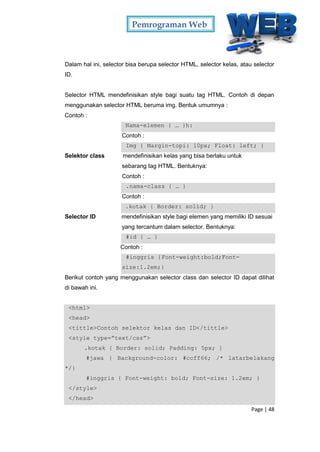Pemrograman Web
Page | 48
Dalam hal ini, selector bisa berupa selector HTML, selector kelas, atau selector
ID.
Selector HTML mendefinisikan style bagi suatu tag HTML. Contoh di depan
menggunakan selector HTML beruma img. Bentuk umumnya :
Contoh :
Nama-elemen { … }h:
Contoh :
Img { Margin-topi: 10px; Float: left; }
Selektor class mendefinisikan kelas yang bisa berlaku untuk
sebarang tag HTML. Bentuknya:
Contoh :
.nama-class { … }
Contoh :
.kotak { Border: solid; }
Selector ID mendefinisikan style bagi elemen yang memiliki ID sesuai
yang tercantum dalam selector. Bentuknya:
#id { … }
Contoh :
#inggris {Font-weight:bold;Font-
size:1.2em;}
Berikut contoh yang menggunakan selector class dan selector ID dapat dilihat
di bawah ini.
<html>
<head>
<tittle>Contoh selektor kelas dan ID</tittle>
<style type=”text/css”>
.kotak { Border: solid; Padding: 5px; }
#jawa { Background-color: #ccff66; /* latarbelakang
*/}
#inggris { Font-weight: bold; Font-size: 1.2em; }
</style>
</head>
 