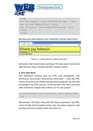 Pemrograman Web
Page | 49
<body>
<div id=”Indonesia” class=”kotak”>Selamat pagi !</div>
<div id=”jawa”>Sugeng enjing !</div>
<div id=”inggris” class=”kotak”>Good morning !</div>
</body>
</html>
Bila listing kode diatas dijalankan akan menghasilkan tampilan seperti berikut :
Gambar 3.1 hasil penggunaan selektor class dan id
Berdasarkan letak tempat stylenya, penerapan CSS pada sebuah halaman web
dapat dilakukan dengan beberapa alternatif di antaranya adalah :
A. Inline Style Sheet
CSS didefinisikan langsung pada tag HTML yang bersangkutan. Cara
penulisannya cukup dengan menambahkan atribut style="..." dalam tag HTML
tersebut. Style hanya akan berlaku pada tag yang bersangkutan, dan tidak akan
mempengaruhi tag HTML yang lain. Contoh penulisan CSS secara inline style
sheet, CSS berikut mengatur style di elemen <p></p> atau paragraf.
<p align="center" style="color:#303; font-size:24px">SMK
</p>
Saat penulisan CSS diatas, listing kode CSS langsung dipasang di tag HTML,
namun hal tidak direkomendasikan karena akan menyulitkan pengaturan style
jika terjadi perubahan tampilan website dikemudian hari.
 