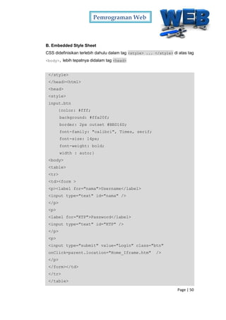 Pemrograman Web
Page | 50
B. Embedded Style Sheet
CSS didefinisikan terlebih dahulu dalam tag <style> ... </style> di atas tag
<body>, lebih tepatnya didalam tag <head>
</style>
</head><html>
<head>
<style>
input.btn
{color: #fff;
background: #ffa20f;
border: 2px outset #BBD16D;
font-family: "calibri", Times, serif;
font-size: 14px;
font-weight: bold;
width : auto;}
<body>
<table>
<tr>
<td><form >
<p><label for="nama">Username</label>
<input type="text" id="nama" />
</p>
<p>
<label for="KTP">Password</label>
<input type="text" id="KTP" />
</p>
<p>
<input type="submit" value="Login" class="btn"
onClick=parent.location="Home_Iframe.htm" />
</p>
</form></td>
</tr>
</table>
 