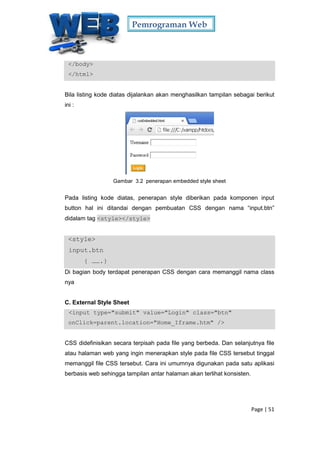 Pemrograman Web
Page | 51
</body>
</html>
Bila listing kode diatas dijalankan akan menghasilkan tampilan sebagai berikut
ini :
Gambar 3.2 penerapan embedded style sheet
Pada listing kode diatas, penerapan style diberikan pada komponen input
button hal ini ditandai dengan pembuatan CSS dengan nama “input.btn”
didalam tag <style></style>
<style>
input.btn
{ …….}
Di bagian body terdapat penerapan CSS dengan cara memanggil nama class
nya
C. External Style Sheet
<input type="submit" value="Login" class="btn"
onClick=parent.location="Home_Iframe.htm" />
CSS didefinisikan secara terpisah pada file yang berbeda. Dan selanjutnya file
atau halaman web yang ingin menerapkan style pada file CSS tersebut tinggal
memanggil file CSS tersebut. Cara ini umumnya digunakan pada satu aplikasi
berbasis web sehingga tampilan antar halaman akan terlihat konsisten.
 