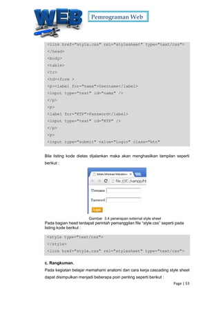 Pemrograman Web
Page | 53
<link href="style.css" rel="stylesheet" type="text/css">
</head>
<body>
<table>
<tr>
<td><form >
<p><label for="nama">Username</label>
<input type="text" id="nama" />
</p>
<p>
<label for="KTP">Password</label>
<input type="text" id="KTP" />
</p>
<p>
<input type="submit" value="Login" class="btn"
Bila listing kode diatas dijalankan maka akan menghasilkan tampilan seperti
berikut :
Gambar 3.4 penerapan sxternal style sheet
Pada bagian head terdapat perintah pemanggilan file “style.css” seperti pada
listing kode berikut :
<style type="text/css">
</style>
<link href="style.css" rel="stylesheet" type="text/css">
c. Rangkuman.
Pada kegiatan belajar memahami anatomi dan cara kerja cascading style sheet
dapat disimpulkan menjadi beberapa poin penting seperti berikut :
 