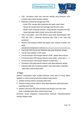 Pemrograman Web
Page | 54
 CSS merupakan salah satu dokumen website yang bertujuan untuk
mengatur gaya (style) tampilan website.
 Beberapa manfaat dari penggunaan CSS
- Kode HTML menjadi lebih sederhana dan lebih mudah diatur.
- Ukuran file menjadi lebih kecil sehingga load file lebih cepat.
- Mudah untuk mengubah tampilan, hanya dengan mengubah file CSS
- Dapat digunakan dalam hampir semua jenis web browser.
 CSS 3 merupakan versi CSS terbaru yang masih dikembangkan oleh
W3C dan CSS 2 didukung seutuhnya oleh CSS 3 dan tidak ada
perubahan
 Anatomi CSS terbagi ke dalam tiga bagian yaitu: selector, property, dan
value.
Selector{ Property : value; }
 Cara kerja CSS dimulai saat deklarasi style yang diinginkan dengan
 menulis style (selektor, id dan class)
 Format penulisan CSS dengan Selector HTML adalah Nama-elemen
 Format penulisan CSS dengan Selector class adalah .nama-class { … }
 Format penulisan CSS dengan Selector id adalah #id { … }
 Penerapan CSS pada sebuah halaman web dapat dilakukan dengan
 beberapa alternatif di antaranya adalah: inline style sheet, embedded
style sheet, external style sheet
d.Tugas.
Sebelum mengerjakan tugas, buatlah kelompok. terdiri atas 2-3 orang. Dalam
kegiatan ini masing-masing kelompok kerjakan tugas berikut :
1. Jelaskan tentang anatomi cascading style sheet
2. Jelaskan tentang macam selector yang dapat digunakan pada penerapan
cascading style sheet
3. Jelaskan cara kerja CSS pada penulisan style dengan cara inline style
sheet, embedded style sheet, external style sheet
Kemudian secara bergantian masing-masing kelompok mempresentasikan
hasilnya didepan kelas.
 