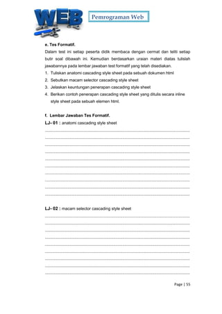 Pemrograman Web
Page | 55
e. Tes Formatif.
Dalam test ini setiap peserta didik membaca dengan cermat dan teliti setiap
butir soal dibawah ini. Kemudian berdasarkan uraian materi diatas tulislah
jawabannya pada lembar jawaban test formatif yang telah disediakan.
1. Tuliskan anatomi cascading style sheet pada sebuah dokumen html
2. Sebutkan macam selector cascading style sheet
3. Jelaskan keuntungan penerapan cascading style sheet
4. Berikan contoh penerapan cascading style sheet yang ditulis secara inline
style sheet pada sebuah elemen html.
f. Lembar Jawaban Tes Formatif.
LJ- 01 : anatomi cascading style sheet
...............................................................................................................................
...............................................................................................................................
...............................................................................................................................
...............................................................................................................................
...............................................................................................................................
...............................................................................................................................
...............................................................................................................................
...............................................................................................................................
...............................................................................................................................
...............................................................................................................................
LJ- 02 : macam selector cascading style sheet
...............................................................................................................................
...............................................................................................................................
...............................................................................................................................
...............................................................................................................................
...............................................................................................................................
...............................................................................................................................
...............................................................................................................................
...............................................................................................................................
...............................................................................................................................
 