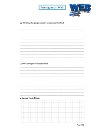Pemrograman Web
Page | 56
LJ- 03 : keuntungan penerapan cascading style sheet
...............................................................................................................................
...............................................................................................................................
...............................................................................................................................
...............................................................................................................................
...............................................................................................................................
...............................................................................................................................
...............................................................................................................................
...............................................................................................................................
...............................................................................................................................
...............................................................................................................................
LJ- 04 : dengan inline style sheet
...............................................................................................................................
...............................................................................................................................
...............................................................................................................................
...............................................................................................................................
...............................................................................................................................
...............................................................................................................................
...............................................................................................................................
...............................................................................................................................
...............................................................................................................................
...............................................................................................................................
g. Lembar Kerja Siswa.
 