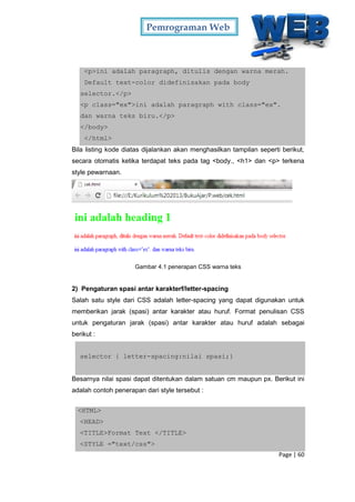 Pemrograman Web
Page | 60
<p>ini adalah paragraph, ditulis dengan warna merah.
Default text-color didefinisakan pada body
selector.</p>
<p class="ex">ini adalah paragraph with class="ex".
dan warna teks biru.</p>
</body>
</html>
Bila listing kode diatas dijalankan akan menghasilkan tampilan seperti berikut,
secara otomatis ketika terdapat teks pada tag <body., <h1> dan <p> terkena
style pewarnaan.
Gambar 4.1 penerapan CSS warna teks
2) Pengaturan spasi antar karakterf/letter-spacing
Salah satu style dari CSS adalah letter-spacing yang dapat digunakan untuk
memberikan jarak (spasi) antar karakter atau huruf. Format penulisan CSS
untuk pengaturan jarak (spasi) antar karakter atau huruf adalah sebagai
berikut :
selector { letter-spacing:nilai spasi;}
Besarnya nilai spasi dapat ditentukan dalam satuan cm maupun px. Berikut ini
adalah contoh penerapan dari style tersebut :
<HTML>
<HEAD>
<TITLE>Format Text </TITLE>
<STYLE ="text/css">
 