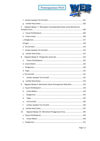 Pemrograman Web
Page | vi
f. Lembar Jawaban Tes Formatif. .......................................................................... 101
g. Lembar Kerja Siswa........................................................................................... 103
7. Kegiatan Belajar 7 : Menyajikan Cascading Style Sheet untuk Memformat
Tampilan Form............................................................................................................ 104
a. Tujuan Pembelajaran. ....................................................................................... 104
b. Uraian materi. ................................................................................................... 104
c. Rangkuman.......................................................................................................... 117
d.Tugas.................................................................................................................... 118
e. Tes Formatif. ...................................................................................................... 119
f. Lembar Jawaban Tes Formatif. .......................................................................... 119
g. Lembar Kerja Siswa........................................................................................... 121
8. Kegiatan Belajar 8 : Pengenalan Javascript......................................................... 122
a. Tujuan Pembelajaran...................................................................................... 122
b. Uraian Materi..................................................................................................... 122
c. Rangkuman........................................................................................................ 130
d. Tugas. ................................................................................................................. 131
e. Tes Formatif. ....................................................................................................... 131
f. Lembar Jawaban Tes Formatif. ....................................................................... 131
g. Lembar Kerja Siswa........................................................................................... 133
9. Kegiatan Belajar 9 :Memahami Dasar Pemrograman Web Klien ....................... 134
a. Tujuan Pembelajaran. ........................................................................................ 134
b. Uraian Materi.................................................................................................. 134
c. Rangkuman. .................................................................................................... 145
d. Tugas............................................................................................................... 145
e. Tes Formatif. ................................................................................................... 146
f. Lembar Jawaban Tes Formatif. ....................................................................... 146
g. Lembar Kerja Siswa........................................................................................... 147
10. Kegiatan Belajar 10 : Memahami Penggunaan Array ..................................... 149
a. Tujuan Pembelajaran. ........................................................................................ 149
b. Uraian Materi.................................................................................................. 149
c. Rangkuman........................................................................................................ 151
 