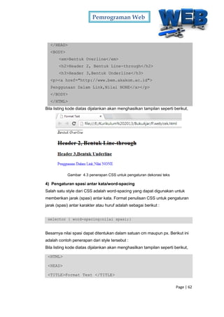 Pemrograman Web
Page | 62
</HEAD>
<BODY>
<em>Bentuk Overline</em>
<h2>Header 2, Bentuk Line-through</h2>
<h3>Header 3,Bentuk Underline</h3>
<p><a href="http://www.bem.akakom.ac.id">
Penggunaan Dalam Link,Nilai NONE</a></p>
</BODY>
</HTML>
Bila listing kode diatas dijalankan akan menghasilkan tampilan seperti berikut,
Gambar 4.3 penerapan CSS untuk pengaturan dekorasi teks
4) Pengaturan spasi antar kata/word-spacing
Salah satu style dari CSS adalah word-spacing yang dapat digunakan untuk
memberikan jarak (spasi) antar kata. Format penulisan CSS untuk pengaturan
jarak (spasi) antar karakter atau huruf adalah sebagai berikut :
selector { word-spacing:nilai spasi;}
Besarnya nilai spasi dapat ditentukan dalam satuan cm maupun px. Berikut ini
adalah contoh penerapan dari style tersebut :
Bila listing kode diatas dijalankan akan menghasilkan tampilan seperti berikut,
<HTML>
<HEAD>
<TITLE>Format Text </TITLE>
 