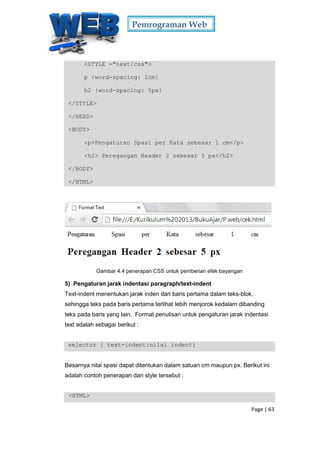 Pemrograman Web
Page | 63
<STYLE ="text/css">
p {word-spacing: 1cm}
h2 {word-spacing: 5px}
</STYLE>
</HEAD>
<BODY>
<p>Pengaturan Spasi per Kata sebesar 1 cm</p>
<h2> Peregangan Header 2 sebesar 5 px</h2>
</BODY>
</HTML>
Gambar 4.4 penerapan CSS untuk pemberian efek bayangan
5) Pengaturan jarak indentasi paragraph/text-indent
Text-indent menentukan jarak inden dari baris pertama dalam teks-blok,
sehingga teks pada baris pertama terlihat lebih menjorok kedalam dibanding
teks pada baris yang lain. Format penulisan untuk pengaturan jarak indentasi
text adalah sebagai berikut :
selector { text-indent:nilai indent}
Besarnya nilai spasi dapat ditentukan dalam satuan cm maupun px. Berikut ini
adalah contoh penerapan dari style tersebut :
<HTML>
 