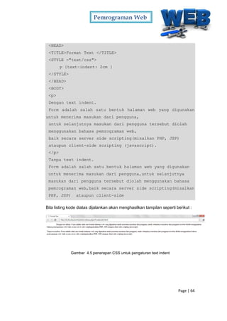 Pemrograman Web
Page | 64
<HEAD>
<TITLE>Format Text </TITLE>
<STYLE ="text/css">
p {text-indent: 2cm }
</STYLE>
</HEAD>
<BODY>
<p>
Dengan text indent.
Form adalah salah satu bentuk halaman web yang digunakan
untuk menerima masukan dari pengguna,
untuk selanjutnya masukan dari pengguna tersebut diolah
menggunakan bahasa pemrograman web,
baik secara server side scripting(misalkan PHP, JSP)
ataupun client-side scripting (javascript).
</p>
Tanpa text indent.
Form adalah salah satu bentuk halaman web yang digunakan
untuk menerima masukan dari pengguna,untuk selanjutnya
masukan dari pengguna tersebut diolah menggunakan bahasa
pemrograman web,baik secara server side scripting(misalkan
PHP, JSP) ataupun client-side
Bila listing kode diatas dijalankan akan menghasilkan tampilan seperti berikut :
Gambar 4.5 penerapan CSS untuk pengaturan text indent
 