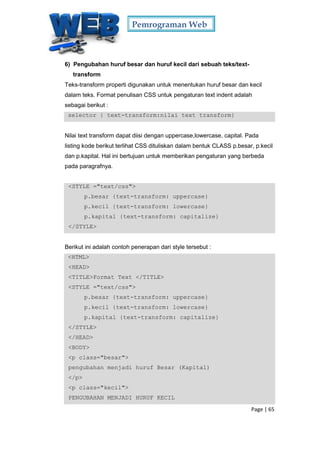 Pemrograman Web
Page | 65
6) Pengubahan huruf besar dan huruf kecil dari sebuah teks/text-
transform
Teks-transform properti digunakan untuk menentukan huruf besar dan kecil
dalam teks. Format penulisan CSS untuk pengaturan text indent adalah
sebagai berikut :
selector { text-transform:nilai text transform}
Nilai text transform dapat diisi dengan uppercase,lowercase, capital. Pada
listing kode berikut terlihat CSS dituliskan dalam bentuk CLASS p.besar, p.kecil
dan p.kapital. Hal ini bertujuan untuk memberikan pengaturan yang berbeda
pada paragrafnya.
<STYLE ="text/css">
p.besar {text-transform: uppercase}
p.kecil {text-transform: lowercase}
p.kapital {text-transform: capitalize}
</STYLE>
Berikut ini adalah contoh penerapan dari style tersebut :
<HTML>
<HEAD>
<TITLE>Format Text </TITLE>
<STYLE ="text/css">
p.besar {text-transform: uppercase}
p.kecil {text-transform: lowercase}
p.kapital {text-transform: capitalize}
</STYLE>
</HEAD>
<BODY>
<p class="besar">
pengubahan menjadi huruf Besar (Kapital)
</p>
<p class="kecil">
PENGUBAHAN MENJADI HURUF KECIL
 