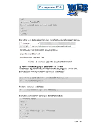 Pemrograman Web
Page | 66
</p>
<p class="kapital">
huruf kapital pada setiap awal kata
</p>
</BODY>
</HTML>
Bila listing kode diatas dijalankan akan menghasilkan tampilan seperti berikut,
Gambar 4.6 penerapan CSS untuk pengaturan text-transform
7) Pemberian efek bayangan pada teks/Text shadow
Text-shadow digunakan untuk memberikan efek bayang pada sebuah teks.
Berikut adalah format penulisan CSS dengan text-shadow
Selector { text-shadow: koordinatX koordinatY
nilaiWarnaTeksBayangan;}
Contoh : penulisan text shadow
h1 { text-shadow: 2px 2px #ff0000; }
Berikut ini adalah contoh penerapan dari style tersebut :
<!DOCTYPE html>
<html>
<head>
<style>
h1 {text-shadow:2px 3px #FF0000;}
</style>
</head>
 