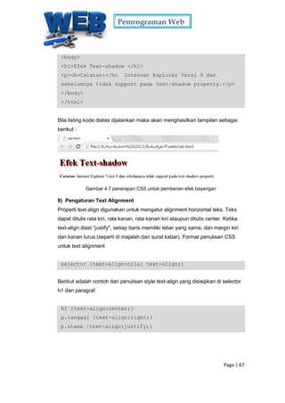 Pemrograman Web
Page | 67
<body>
<h1>Efek Text-shadow </h1>
<p><b>Catatan:</b> Internet Explorer Versi 9 dan
sebelumnya tidak support pada text-shadow property.</p>
</body>
</html>
Bila listing kode diatas dijalankan maka akan menghasilkan tampilan sebagai
berikut :
Gambar 4.7 penerapan CSS untuk pemberian efek bayangan
8) Pengaturan Text Alignment
Properti text-align digunakan untuk mengatur alignment horizontal teks. Teks
dapat ditulis rata kiri, rata kanan, rata kanan kiri ataupun ditulis center. Ketika
text-align diset “justify", setiap baris memiliki lebar yang sama, dan margin kiri
dan kanan lurus (seperti di majalah dan surat kabar). Format penulisan CSS
untuk text alignment
selector {text-align:nilai text-align;}
Berikut adalah contoh dari penulisan style text-align yang disisipkan di selector
h1 dan paragraf.
h1 {text-align:center;}
p.tanggal {text-align:right;}
p.utama {text-align:justify;}
 