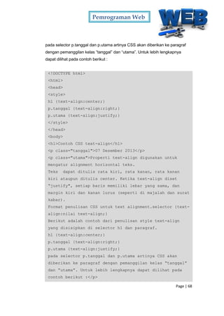 Pemrograman Web
Page | 68
pada selector p.tanggal dan p.utama artinya CSS akan diberikan ke paragraf
dengan pemanggilan kelas “tanggal” dan “utama”. Untuk lebih lengkapnya
dapat dilihat pada contoh berikut :
<!DOCTYPE html>
<html>
<head>
<style>
h1 {text-align:center;}
p.tanggal {text-align:right;}
p.utama {text-align:justify;}
</style>
</head>
<body>
<h1>Contoh CSS text-align</h1>
<p class="tanggal">07 Desember 2013</p>
<p class="utama">Properti text-align digunakan untuk
mengatur alignment horizontal teks.
Teks dapat ditulis rata kiri, rata kanan, rata kanan
kiri ataupun ditulis center. Ketika text-align diset
“justify", setiap baris memiliki lebar yang sama, dan
margin kiri dan kanan lurus (seperti di majalah dan surat
kabar).
Format penulisan CSS untuk text alignment.selector {text-
align:nilai text-align;}
Berikut adalah contoh dari penulisan style text-align
yang disisipkan di selector h1 dan paragraf.
h1 {text-align:center;}
p.tanggal {text-align:right;}
p.utama {text-align:justify;}
pada selector p.tanggal dan p.utama artinya CSS akan
diberikan ke paragraf dengan pemanggilan kelas “tanggal”
dan “utama”. Untuk lebih lengkapnya dapat dilihat pada
contoh berikut :</p>
 