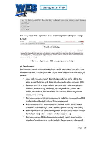 Pemrograman Web
Page | 69
<p><b>Catatan:</b> Baris ini adalah contoh penulisan tanpa
CSS</p>
</body>
</html>
Bila listing kode diatas dijalankan maka akan menghasilkan tampilan sebagai
berikut :
Gambar 4.8 penerapan CSS untuk pengaturan text-align
c. Rangkuman.
Dari paparan materi pembahasan kegiatan belajar menyajikan cascading style
sheet untuk memformat tampilan teks dapat dibuat rangkuman materi sebagai
berikut :
 Agar lebih menarik, mudah dalam hal pengaturans serta editing, teks
pada sebuah halaman web dapat diberikan sytle dalam kemasan CSS.
 Pengaturan style tersebut meliputi banyak properti, diantaranya color,
direction, letter-spacing,line-height, text-align,text-decoration, text-
indent, text-shadow, text-transform, unicode-bidi, vertical-align,white-
space, word-spacing
 Format penulisan untuk pemberian warna pada text menggunakan CSS
adalah sebagai berikut : selector {color:nilai warna}
 Format penulisan CSS untuk pengaturan jarak (spasi) antar karakter
atau huruf adalah sebagai berikut selector { letter-spacing:nilai spasi;}
 Format penulisan CSS untuk mengaturan dekorasi teks adalah sebagai
berikut selector {text-decoration : nilai text-decoration }
 Format penulisan CSS untuk pengaturan jarak (spasi) antar karakter
atau huruf adalah sebagai berikut selector { word-spacing:nilai spasi;}
 