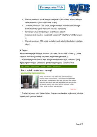 Pemrograman Web
Page | 70
 Format penulisan untuk pengaturan jarak indentasi text adalah sebagai
berikut selector { text-indent:nilai indent}
 . Format penulisan CSS untuk pengaturan text indent adalah sebagai
berikut selector { text-transform:nilai text transform}
 format penulisan CSS dengan text-shadow adalah
Selector {text-shadow: koordinatX koordinatY nilaiWarnaTeksBayangan
;}
 Format penulisan CSS untuk text alignment selector {text-align:nilai text-
align;}
d. Tugas.
Sebelum mengerjakan tugas, buatlah kelompok. terdiri atas 2-3 orang. Dalam
kegiatan ini masing-masing kelompok kerjakan tugas berikut :
1. Buatlah tampilan halaman web dengan memberikan style pada teks yang
digabungkan dengan tabel serta gambar seperti pada contoh berikut
2. Buatlah tampilan teks dalam fielset dengan memberikan style pada teksnya
seperti pada gambar berikut :
 
