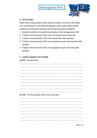 Pemrograman Web
Page | 72
e. Tes Formatif.
Dalam test ini setiap peserta didik membaca dengan cermat dan teliti setiap
butir soal dibawah ini. Kemudian berdasarkan uraian materi diatas tulislah
jawabannya pada lembar jawaban test formatif yang telah disediakan.
1. Sebutkan sedikitnya 5 properti dari pengaturan teks menggunakan CSS
2. Tuliskan format penulisan CSS untuk memberikan warna pada teks
3. Tuliskan format penulisan CSS untuk memberikan efek bayangan
4. Tuliskan format penulisan CSS untuk pengaturan spasi antar karakter pada
paragraf
5. Tuliskan format penulisan CSS untuk pengaturan spasi antar kata pada
paragraf
f. Lembar Jawaban Tes Formatif.
LJ- 01 : 5 properti teks
...............................................................................................................................
...............................................................................................................................
...............................................................................................................................
...............................................................................................................................
...............................................................................................................................
...............................................................................................................................
...............................................................................................................................
...............................................................................................................................
...............................................................................................................................
...............................................................................................................................
LJ- 02 : Format penulisan CSS untuk warna teks
...............................................................................................................................
...............................................................................................................................
...............................................................................................................................
...............................................................................................................................
...............................................................................................................................
...............................................................................................................................
...............................................................................................................................
...............................................................................................................................
 