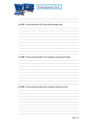 Pemrograman Web
Page | 73
...............................................................................................................................
...............................................................................................................................
LJ- 03 : Format penulisan CSS untuk efek bayangan teks
...............................................................................................................................
...............................................................................................................................
...............................................................................................................................
...............................................................................................................................
...............................................................................................................................
...............................................................................................................................
...............................................................................................................................
...............................................................................................................................
...............................................................................................................................
...............................................................................................................................
LJ- 04 : Format penulisan CSS untuk mengatur spasi antar karakter
...............................................................................................................................
...............................................................................................................................
...............................................................................................................................
...............................................................................................................................
...............................................................................................................................
...............................................................................................................................
...............................................................................................................................
...............................................................................................................................
....................................................................................................................
LJ- 05 : Format penulisan CSS untuk mengatur spasi antar kata
...............................................................................................................................
...............................................................................................................................
...............................................................................................................................
...............................................................................................................................
...............................................................................................................................
...............................................................................................................................
...............................................................................................................................
...............................................................................................................................
...............................................................................................................................
 