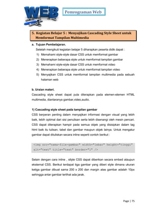 Pemrograman Web
Page | 75
5. Kegiatan Belajar 5 : Menyajikan Cascading Style Sheet untuk
Memformat Tampilan Multimedia
a. Tujuan Pembelajaran.
Setelah mengikuti kegiatan belajar 5 diharapkan peserta didik dapat :
1) Memahami style-style dasar CSS untuk memformat gambar
2) Menerapkan beberapa style untuk memformat tampilan gambar
3) Memahami style-style dasar CSS untuk memformat video
4) Menerapkan beberapa style untuk memformat tampilan video
5) Menyajikan CSS untuk memformat tampilan multimedia pada sebuah
halaman web
b. Uraian materi.
Cascading style sheet dapat pula diterapkan pada elemen-elemen HTML
multimedia, diantaranya gambar,video,audio.
1) Cascading style sheet pada tampilan gambar
CSS berperan penting dalam menyajikan informasi dengan visual yang lebih
baik, lebih optimal dari sisi penulisan serta lebih disenangi oleh mesin pencari.
CSS dapat diterapkan hampir pada semua objek yang disisipkan dalam tag
html baik itu tulisan, tabel dan gambar maupun objek lainya. Untuk mengatur
gambar dapat dituliskan secara inline seperti contoh berikut :
<img src="nama-file-gambar" width="lebar" height="tinggi"
alt="text" title="text" border="1" />
Selain dengan cara inline , stlyle CSS dapat diberikan secara embed ataupun
eksternal CSS. Berikut terdapat tiga gambar yang diberi style dimana ukuran
ketiga gambar dibuat sama 200 x 200 dan margin atas gambar adalah 10px
sehingga antar gambar terlihat ada jarak.
 