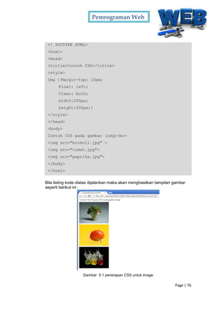 Pemrograman Web
Page | 76
<! DOCTYPE HTML>
<html>
<head>
<tittle>Contoh CSS</tittle>
<style>
Img { Margin-top: 10px;
Float: left;
Clear: both;
width:200px;
height:200px;}
</style>
</head>
<body>
Contoh CSS pada gambar (img)<br>
<img src="brokoli.jpg" >
<img src="tomat.jpg">
<img src="paprika.jpg">
</body>
</html>
Bila listing kode diatas dijalankan maka akan menghasilkan tampilan gambar
seperti berikut ini :
Gambar 5.1 penerapan CSS untuk image
 