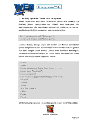 Pemrograman Web
Page | 77
2) Cascading style sheet Gambar untuk background
Seperti penambahan warna latar, penambahan gambar latar belakang juga
dilakukan dengan menggunakan dua properti, yaitu background dan
background-image. Nilai yang diisikan untuk properti ini ialah url dari gambar,
relatif terhadap file CSS, sama seperti pada penambahan font.
div { background: url(“latar.png”);
background-image: url(“latar.png”);}
kesalahan tersebut bekerja, simpan dan jalankan kode Namun, penambahan
gambar dengan cara di atas akan memberikan masalah ketika ukuran gambar
tidak sama dengan ukuran elemen. Gambar akan ditampilkan berulangkali,
secara horizontal maupun vertikal, jika ukuran elemen lebih besar dari ukuran
gambar. Untuk dapat melihat bagaimana berikut :
<html>
<head>
<title>Background Image Goes Wrong</title>
<style type="text/css">
#utama{background-
image:url(kiwi.jpg);height:600px;width:800px;}
</style>
</head>
<body>
<div id="utama">
</div>
</body>
</html>
Gambar asli yang digunakan sebagai background dengan ukuran 50px X 50px
Gambar 5.2 kiwi.jpg
 