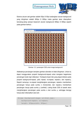 Pemrograman Web
Page | 78
Karena ukuran asli gambar adalah 50px X 50px sedangkan ukuran background
yang diinginkan adalah 800px X 600px maka gambar akan ditampilkan
berulang-ulang sampai terpenuhi ukuran background 800px X 600px seperti
pada gambar berikut :
Gambar 5.3 penerapan CSS untuk image background
Adakalanya perulangan tampilan gambar otomatis ini tidak diinginkan. Untuk itu
dapat menggunakan properti background-repeat untuk mengatur bagaimana
perulangan kode ingin dilakukan. Terdapat empat nilai yang dapat diisikan pada
properti background-repeat, yaitu repeat, no-repeat, repeat-x, dan repeat-y.
Seperti namanya, no-repeat menghilangkan perulangan, repeat-x memberikan
perulangan hanya pada sumbu x (horizontal), dan repeat-y memberikan
perulangan hanya pada sumbu y (vertikal). Listing Kode CSS di bawah akan
menghilangkan perulangan pada sumbu x dan sumbu y, sehingga kiwi,jpg
hanya akan ditampilkan satu kali :
#utama {background-image: url(kiwi.jpg);
background-repeat: no-repeat;
height: 600px;width: 800px;}
 