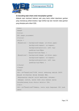 Pemrograman Web
Page | 79
3) Cascading style sheet untuk menyisipkan gambar
Adakala saat membuat halaman web yang berisi artikel diperlukan gambar
yang mendukung artikel tersebut. Agar terlihat rapi dan menarik maka gambar
yang disisipka perlu diberi CSS.
<html>
<head>
<title>
CSS image placement
</title>
<style >
#headline1 { background-image: url(kiwi.jpg);
background-repeat: no-repeat;
background-position: left top;
padding-top:68px;
margin-bottom:50px; }
#headline2 { background-image: url(kiwi.jpg);
background-repeat: no-repeat;
background-position: left top;
padding-top:68px; }
</style>
</head>
<body>
<div id="headline1">CSS (versi sekarang adalah CSS3)
banyak dilibatkan dalam dokumen Web.
Kegunaannya adalah untuk memformat dokumen.
Sebagai contoh, warna teks atau bahkan warna
latarbelakang bisa diatur melalui CSS.
</div>
<div id="headline2">Namun, tentu saja kegunaan CSS jauh
lebih
 