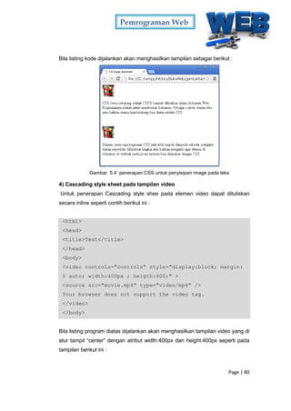 Pemrograman Web
Page | 80
Bila listing kode dijalankan akan menghasilkan tampilan sebagai berikut :
Gambar 5.4 penerapan CSS untuk penyisipan image pada teks
4) Cascading style sheet pada tampilan video
Untuk penerapan Cascading style shee pada elemen video dapat dituliskan
secara inline seperti contih berikut ini :
<html>
<head>
<title>Test</title>
</head>
<body>
<video controls="controls" style="display:block; margin:
0 auto; width:400px ; heigth:400;" >
<source src="movie.mp4" type="video/mp4" />
Your browser does not support the video tag.
</video>
</body>
Bila listing program diatas dijalankan akan menghasilkan tampilan video yang di
atur tampil “center” dengan atribut width:400px dan height:400px seperti pada
tampilan berikut ini :
 