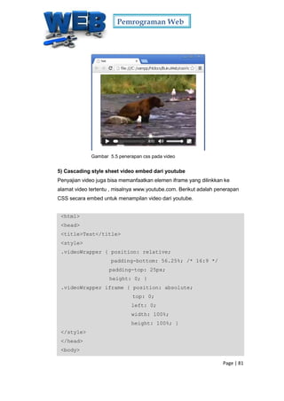 Pemrograman Web
Page | 81
Gambar 5.5 penerapan css pada video
5) Cascading style sheet video embed dari youtube
Penyajian video juga bisa memanfaatkan elemen iframe yang dilinkkan ke
alamat video tertentu , misalnya www.youtube.com. Berikut adalah penerapan
CSS secara embed untuk menampilan video dari youtube.
<html>
<head>
<title>Test</title>
<style>
.videoWrapper { position: relative;
padding-bottom: 56.25%; /* 16:9 */
padding-top: 25px;
height: 0; }
.videoWrapper iframe { position: absolute;
top: 0;
left: 0;
width: 100%;
height: 100%; }
</style>
</head>
<body>
 