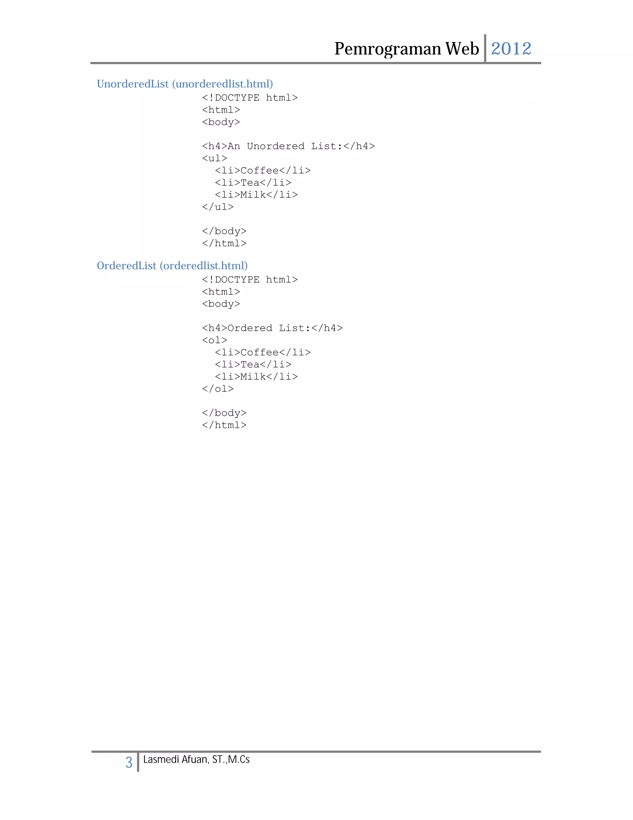 Pemrograman Web 2012 
UnorderedList (unorderedlist.html) 
<!DOCTYPE html> 
<html> 
<body> 
<h4>An Unordered List:</h4> 
<ul> 
<li>Coffee</li> 
<li>Tea</li> 
<li>Milk</li> 
</ul> 
</body> 
</html> 
OrderedList (orderedlist.html) 
<!DOCTYPE html> 
<html> 
<body> 
<h4>Ordered List:</h4> 
<ol> 
<li>Coffee</li> 
<li>Tea</li> 
<li>Milk</li> 
</ol> 
</body> 
</html> 
3 Lasmedi Afuan, ST.,M.Cs 
 