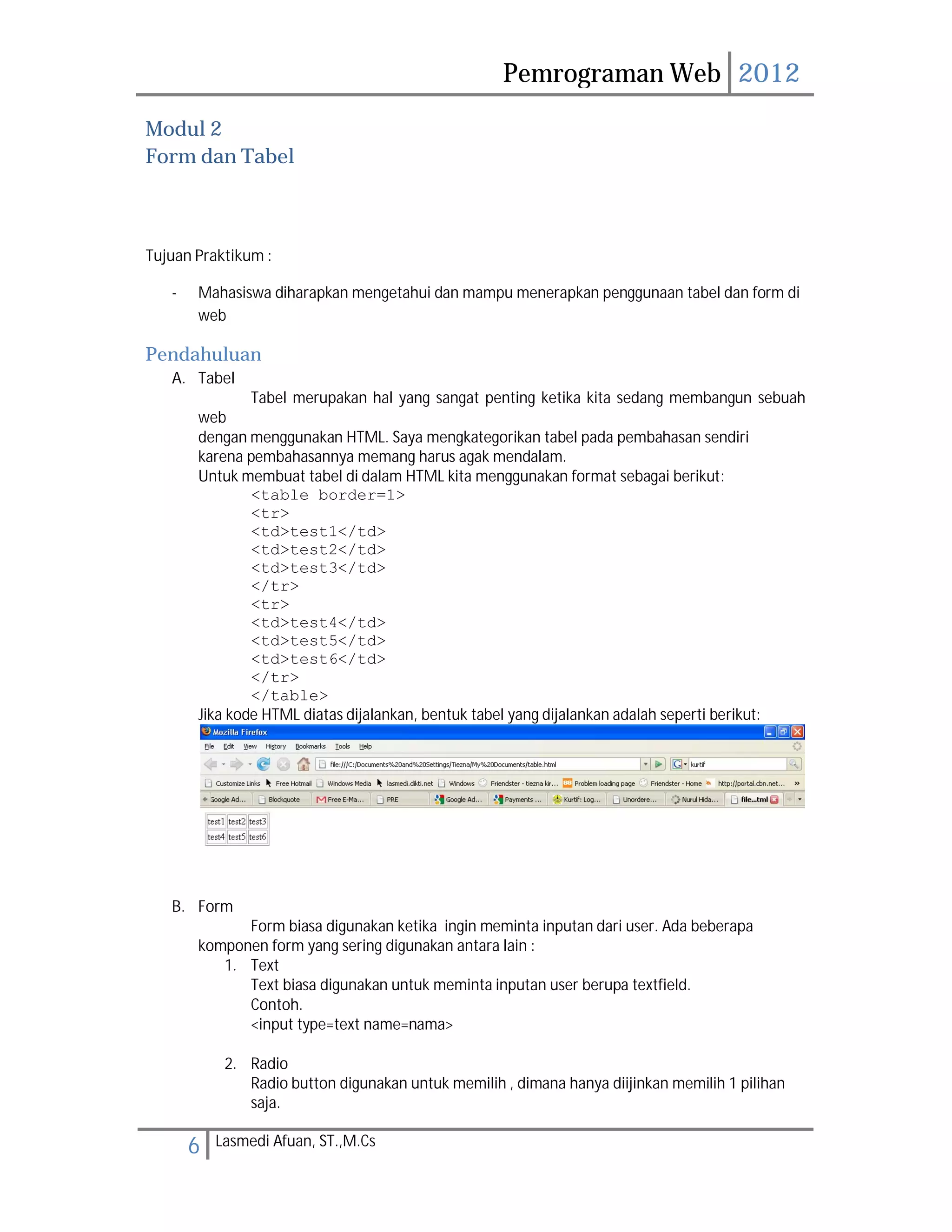 Pemrograman Web 2012 
Modul 2 
Form dan Tabel 
Tujuan Praktikum : 
- Mahasiswa diharapkan mengetahui dan mampu menerapkan penggunaan tabel dan form di 
web 
Pendahuluan 
A. Tabel 
Tabel merupakan hal yang sangat penting ketika kita sedang membangun sebuah 
web 
dengan menggunakan HTML. Saya mengkategorikan tabel pada pembahasan sendiri 
karena pembahasannya memang harus agak mendalam. 
Untuk membuat tabel di dalam HTML kita menggunakan format sebagai berikut: 
<table border=1> 
<tr> 
<td>test1</td> 
<td>test2</td> 
<td>test3</td> 
</tr> 
<tr> 
<td>test4</td> 
<td>test5</td> 
<td>test6</td> 
</tr> 
</table> 
Jika kode HTML diatas dijalankan, bentuk tabel yang dijalankan adalah seperti berikut: 
B. Form 
Form biasa digunakan ketika ingin meminta inputan dari user. Ada beberapa 
komponen form yang sering digunakan antara lain : 
1. Text 
Text biasa digunakan untuk meminta inputan user berupa textfield. 
Contoh. 
<input type=text name=nama> 
2. Radio 
Radio button digunakan untuk memilih , dimana hanya diijinkan memilih 1 pilihan 
saja. 
6 Lasmedi Afuan, ST.,M.Cs 
 