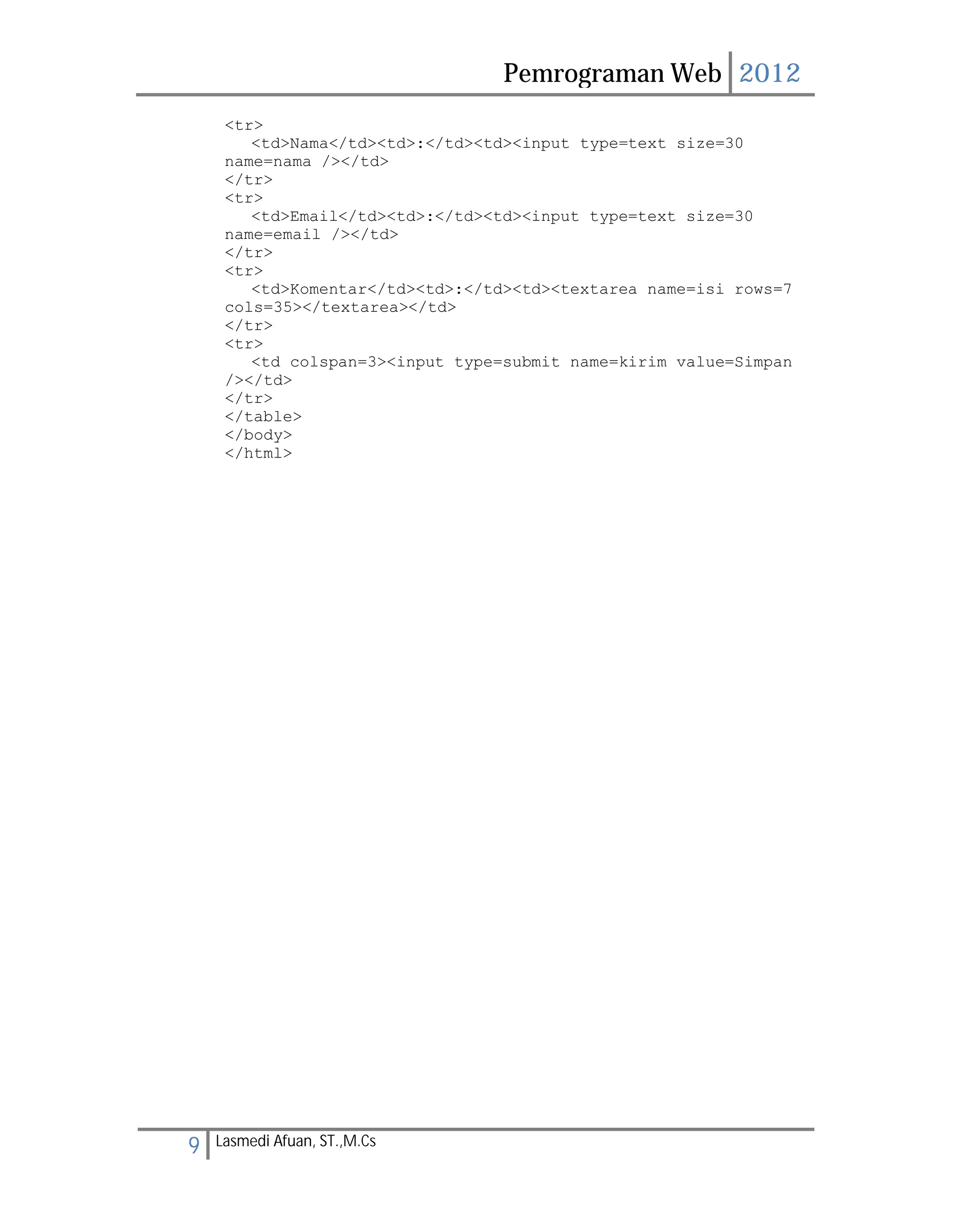 Pemrograman Web 2012 
<tr> 
<td>Nama</td><td>:</td><td><input type=text size=30 
name=nama /></td> 
</tr> 
<tr> 
<td>Email</td><td>:</td><td><input type=text size=30 
name=email /></td> 
</tr> 
<tr> 
<td>Komentar</td><td>:</td><td><textarea name=isi rows=7 
cols=35></textarea></td> 
</tr> 
<tr> 
<td colspan=3><input type=submit name=kirim value=Simpan 
/></td> 
</tr> 
</table> 
</body> 
</html> 
9 Lasmedi Afuan, ST.,M.Cs 
 