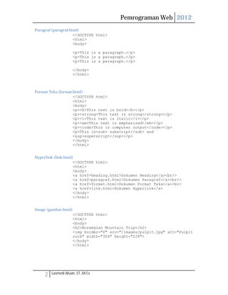 Pemrograman Web 2012 
Paragraf (paragraf.html) 
<!DOCTYPE html> 
<html> 
<body> 
<p>This is a paragraph.</p> 
<p>This is a paragraph.</p> 
<p>This is a paragraph.</p> 
</body> 
</html> 
Format Teks (format.html) 
<!DOCTYPE html> 
<html> 
<body> 
<p><b>This text is bold</b></p> 
<p><strong>This text is strong</strong></p> 
<p><i>This text is italic</i></p> 
<p><em>This text is emphasized</em></p> 
<p><code>This is computer output</code></p> 
<p>This is<sub> subscript</sub> and 
<sup>superscript</sup></p> 
</body> 
</html> 
Hyperlink (link.html) 
<!DOCTYPE html> 
<html> 
<body> 
<a href=heading.html>Dokumen Heading</a><br/> 
<a href=paragraf.html>Dokumen Paragraf</a><br/> 
<a href=format.html>Dokumen Format Teks</a><br> 
<a href=link.html>Dokumen Hyperlink</a> 
</body> 
</html> 
Image (gambar.html) 
<!DOCTYPE html> 
<html> 
<body> 
<h2>Norwegian Mountain Trip</h2> 
<img border="0" src="/images/pulpit.jpg" alt="Pulpit 
rock" width="304" height="228"> 
</body> 
</html> 
2 Lasmedi Afuan, ST.,M.Cs 
 