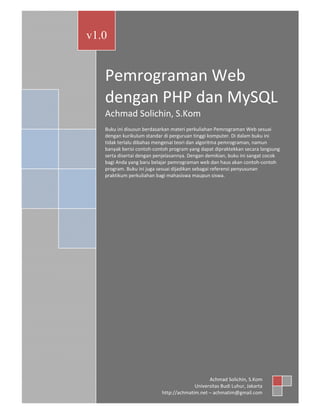 Pemrograman Web dengan PHP dan MySQL

v1.0

Pemrograman Web
dengan PHP dan MySQL
Achmad Solichin, S.Kom
Buku ini disusun berdasarkan materi perkuliahan Pemrograman Web sesuai
dengan kurikulum standar di perguruan tinggi komputer. Di dalam buku ini
tidak terlalu dibahas mengenai teori dan algoritma pemrograman, namun
banyak berisi contoh‐contoh program yang dapat dipraktekkan secara langsung
serta disertai dengan penjelasannya. Dengan demikian, buku ini sangat cocok
bagi Anda yang baru belajar pemrograman web dan haus akan contoh‐contoh
program. Buku ini juga sesuai dijadikan sebagai referensi penyusunan
praktikum perkuliahan bagi mahasiswa maupun siswa.

Achmad Solichin (achmatim@gmail.com)

Achmad Solichin, S.Kom
Universitas Budi Luhur, Jakarta
http://achmatim.net – achmatim@gmail.com

1

 