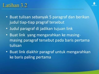 Latihan 3.2
• Buat tulisan sebanyak 5 paragraf dan berikan
judul tiap-tiap pragraf tersebut
• Judul paragraf di jadikan tujuan link
• Buat link yang mengarahkan ke masing-
masing paragraf tersebut pada baris pertama
tulisan
• Buat link diakhir paragraf untuk mengarahkan
ke baris paling pertama
 