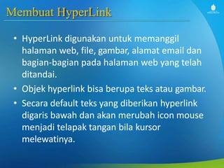 Membuat HyperLink
• HyperLink digunakan untuk memanggil
halaman web, file, gambar, alamat email dan
bagian-bagian pada halaman web yang telah
ditandai.
• Objek hyperlink bisa berupa teks atau gambar.
• Secara default teks yang diberikan hyperlink
digaris bawah dan akan merubah icon mouse
menjadi telapak tangan bila kursor
melewatinya.
 