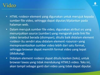 Video
• HTML <video> element yang digunakan untuk merujuk kepada
sumber file video, sehingga dapat diputar/dijalankan pada
halaman web.
• Dalam merujuk sumber file video, digunakan atribut src yang
menunjukkan source (sumber) yang mengarah pada link file
video tersebut berada (disimpan), ditulis baik didalam element
<video> itu sendiri atau didalam element <source> yang
merepresentasikan sumber video lebih dari satu format,
sehingga browser dapat memilih format video yang tepat
(didukung).
• Didalam element <video> dapat ditulis konten (teks), untuk
browser lawas yang tidak mendukung HTML5 video. Teks ini,
akan tampil sebagai ganti dari video yang tidak dapat diputar.
 
