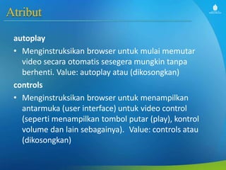 Atribut
autoplay
• Menginstruksikan browser untuk mulai memutar
video secara otomatis sesegera mungkin tanpa
berhenti. Value: autoplay atau (dikosongkan)
controls
• Menginstruksikan browser untuk menampilkan
antarmuka (user interface) untuk video control
(seperti menampilkan tombol putar (play), kontrol
volume dan lain sebagainya). Value: controls atau
(dikosongkan)
 