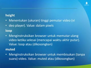 height
• Menentukan (ukuran) tinggi pemutar video (vi
• deo player). Value: dalam pixels
loop
• Menginstruksikan browser untuk memutar ulang
video ketika selesai (mencapai waktu akhir putar).
Value: loop atau (dikosongkan)
muted
• Menginstruksikan browser untuk membisukan (tanpa
suara) video. Value: muted atau (dikosongkan)
 