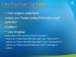 Cara Penulisan Tag Video
• Cara singkat sederhana
<video src=“folder/video/FileVideo.mp4"
controls>
</video>
• Cara lengkap
<video width="400" controls preload="metadata">
<source src=“folder/video/fileVideo.mp4" type="video/mp4"/>
<source src=“folder/video/fileVideo.webm" type="video/webm"/>
<source src=“folder/video/fileVideo.ogv" type="video/ogg"/>
</video>
 