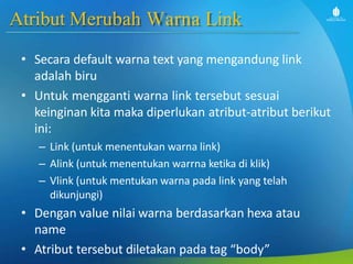 Atribut Merubah Warna Link
• Secara default warna text yang mengandung link
adalah biru
• Untuk mengganti warna link tersebut sesuai
keinginan kita maka diperlukan atribut-atribut berikut
ini:
– Link (untuk menentukan warna link)
– Alink (untuk menentukan warrna ketika di klik)
– Vlink (untuk mentukan warna pada link yang telah
dikunjungi)
• Dengan value nilai warna berdasarkan hexa atau
name
• Atribut tersebut diletakan pada tag “body”
 