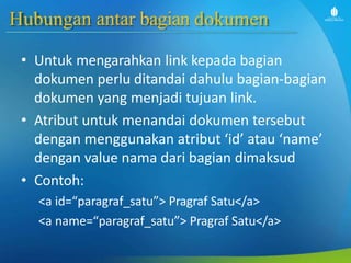 Hubungan antar bagian dokumen
• Untuk mengarahkan link kepada bagian
dokumen perlu ditandai dahulu bagian-bagian
dokumen yang menjadi tujuan link.
• Atribut untuk menandai dokumen tersebut
dengan menggunakan atribut ‘id’ atau ‘name’
dengan value nama dari bagian dimaksud
• Contoh:
<a id=“paragraf_satu”> Pragraf Satu</a>
<a name=“paragraf_satu”> Pragraf Satu</a>
 